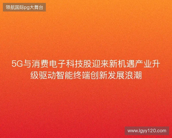5G与消费电子科技股迎来新机遇产业升级驱动智能终端创新发展浪潮