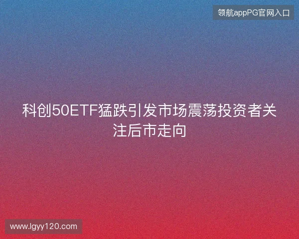 科创50ETF猛跌引发市场震荡投资者关注后市走向