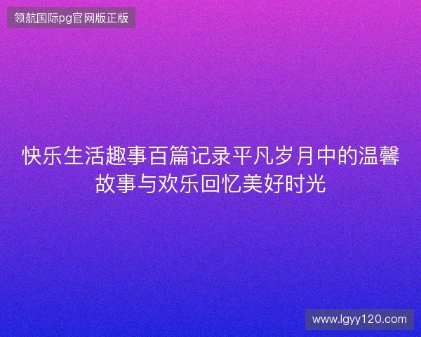 快乐生活趣事百篇记录平凡岁月中的温馨故事与欢乐回忆美好时光 快乐生活趣事百篇记录平凡岁月中的温馨故事与欢乐回忆美好时光